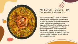 ASPECTOS GERAIS DA
CULINÁRIA ESPANHOLA
A culinária espanhola é parte da culinária
mediterrânica, embora com características
próprias. A culinária espanhola utiliza muita
batata, especiarias variadas e muitos
legumes. Outro produto muito apreciado na
Espanha é o vinho, que acompanha as
refeições principais. Internacionalmente
conhecida, a paella, um prato de arroz,
frutos do mar, galinha e chouriço, é o prato
mais conhecido e o jamón (presunto) uma
das principais iguarias.
 