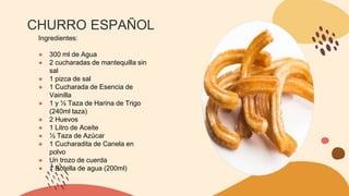 CHURRO ESPAÑOL
Ingredientes:
● 300 ml de Agua
● 2 cucharadas de mantequilla sin
sal
● 1 pizca de sal
● 1 Cucharada de Esencia de
Vainilla
● 1 y ½ Taza de Harina de Trigo
(240ml taza)
● 2 Huevos
● 1 Litro de Aceite
● ½ Taza de Azúcar
● 1 Cucharadita de Canela en
polvo
● Un trozo de cuerda
● 1 Botella de agua (200ml)
 