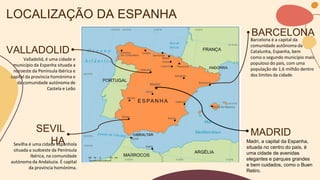 LOCALIZAÇÃO DA ESPANHA
VALLADOLID
Valladolid, é uma cidade e
município da Espanha situada a
noroeste da Península Ibérica e
capital da província homónima e
da comunidade autónoma de
Castela e Leão
MADRID
Barcelona é a capital da
comunidade autônoma da
Catalunha, Espanha, bem
como o segundo município mais
populoso do país, com uma
população de 1,6 milhão dentro
dos limites da cidade.
BARCELONA
Madri, a capital da Espanha,
situada no centro do país, é
uma cidade de avenidas
elegantes e parques grandes
e bem cuidados, como o Buen
Retiro.
SEVIL
HA
Sevilha é uma cidade espanhola
situada a sudoeste da Península
Ibérica, na comunidade
autónoma da Andaluzia. É capital
da província homónima.
 