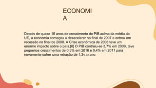 ECONOMI
A
Depois de quase 15 anos de crescimento do PIB acima da média da
UE, a economia começou a desacelerar no final de 2007 e entrou em
recessão no final de 2008. A Crise econômica de 2008 teve um
enorme impacto sobre o país.[8] O PIB contraiu-se 3,7% em 2009, teve
pequenos crescimentos de 0,3% em 2010 e 0,4% em 2011 para
novamente sofrer uma retração de 1,3% em 2012.
 