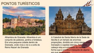 PONTOS TURÍSTICOS
Alhambra de Granada: Alhambra é um
conjunto de palácios, jardins e fortaleza.
Era uma pequena cidade dentro de
Granada, onde vivia o rei e a corte do
Reino Nazarí de Granada
A Catedral de Santa María de la Sede de
Sevilla é um templo de enormes
proporções, dividido em cinco naves, com
transepto e capelas laterais. Tem uma
cabeça reta e é orientada da mesma
forma que a primitiva mesquita de aljama
 