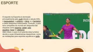 ESPORTE
O esporte na Espanha é dominado
principalmente pelo Judô (desde o século XIX),
o basquetebol, o ciclismo, o tênis, e o handebol,
e pelos desportos motorizados. Contudo, o país
teve campeões do mundo em desportos tão
díspares como esgrima, pádel, polo
aquático, boxe ou atletismo.
Além disso, o país é um grande área turístico
devido a suas infraestruturas desportivas, como
as instalações para esportes aquáticos e golfe.
 