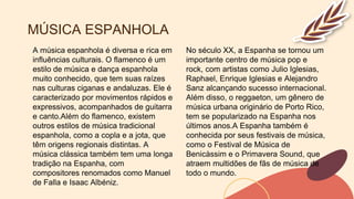 MÚSICA ESPANHOLA
A música espanhola é diversa e rica em
influências culturais. O flamenco é um
estilo de música e dança espanhola
muito conhecido, que tem suas raízes
nas culturas ciganas e andaluzas. Ele é
caracterizado por movimentos rápidos e
expressivos, acompanhados de guitarra
e canto.Além do flamenco, existem
outros estilos de música tradicional
espanhola, como a copla e a jota, que
têm origens regionais distintas. A
música clássica também tem uma longa
tradição na Espanha, com
compositores renomados como Manuel
de Falla e Isaac Albéniz.
No século XX, a Espanha se tornou um
importante centro de música pop e
rock, com artistas como Julio Iglesias,
Raphael, Enrique Iglesias e Alejandro
Sanz alcançando sucesso internacional.
Além disso, o reggaeton, um gênero de
música urbana originário de Porto Rico,
tem se popularizado na Espanha nos
últimos anos.A Espanha também é
conhecida por seus festivais de música,
como o Festival de Música de
Benicàssim e o Primavera Sound, que
atraem multidões de fãs de música de
todo o mundo.
 