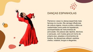 DANÇAS ESPANHOLAS
Flamenco: essa é a dança espanhola mais
famosa no mundo. Ela carrega influências
da cultura cigana, moura e judia e utiliza as
castanholas como parte do espetáculo,
acompanhadas de instrumentos de
percussão. Os passos são rápidos, técnicos
e sensuais, com muitos giros em torno do
próprio eixo, pisadas e movimentos de
braços. As dançarinas utilizam vestidos
cheios, rodados, longos e elegantes.
 