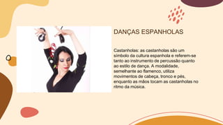 DANÇAS ESPANHOLAS
Castanholas: as castanholas são um
símbolo da cultura espanhola e referem-se
tanto ao instrumento de percussão quanto
ao estilo de dança. A modalidade,
semelhante ao flamenco, utiliza
movimentos de cabeça, tronco e pés,
enquanto as mãos tocam as castanholas no
ritmo da música.
 