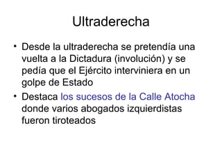 Ultraderecha
• Desde la ultraderecha se pretendía una
vuelta a la Dictadura (involución) y se
pedía que el Ejército interviniera en un
golpe de Estado
• Destaca los sucesos de la Calle Atocha
donde varios abogados izquierdistas
fueron tiroteados
 
