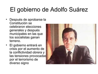 El gobierno de Adolfo Suárez
• Después de aprobarse la
Constitución se
celebraron elecciones
generales y después
municipales en las que
los socialistas ganan
terreno.
• El gobierno entrará en
crisis por el aumento de
la conflictividad obrera y
las tensiones provocadas
por el terrorismo de
diverso signo
 