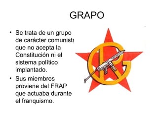 GRAPO
• Se trata de un grupo
de carácter comunista
que no acepta la
Constitución ni el
sistema político
implantado.
• Sus miembros
proviene del FRAP
que actuaba durante
el franquismo.
 