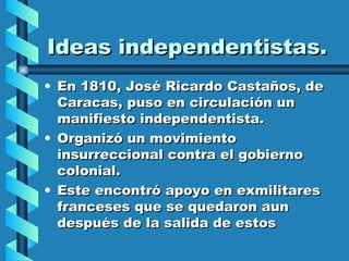Ideas independentistas. En 1810, José Ricardo Castaños, de Caracas, puso en circulación un manifiesto independentista. Organizó un movimiento insurreccional contra el gobierno colonial. Este encontró apoyo en exmilitares franceses que se quedaron aun después de la salida de estos  