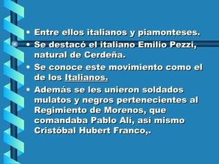 Entre ellos italianos y piamonteses. Se destacó el italiano Emilio Pezzi, natural de Cerdeña. Se conoce este movimiento como el de los  Italianos. Además se les unieron soldados mulatos y negros pertenecientes al Regimiento de Morenos, que comandaba Pablo Alí, así mismo Cristóbal Hubert Franco,. 