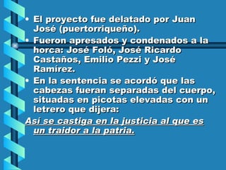 El proyecto fue delatado por Juan José (puertorriqueño). Fueron apresados y condenados a la horca: José Foló, José Ricardo Castaños, Emilio Pezzi y José Ramírez. En la sentencia se acordó que las cabezas fueran separadas del cuerpo, situadas en picotas elevadas con un letrero que dijera: Así se castiga en la justicia al que es un traidor a la patria. 