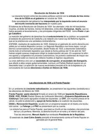 Revolución de Octubre de 1934
      La creciente tensión entre los dos polos políticos culminó con la entrada de tres minis-
         tros de la CEDA en el gobierno en octubre de 1934.
      Esta remodelación del gobierno fue interpretada por la izquierda como el anuncio
         del triunfo inminente del fascismo en nuestro país.
  El balance de la Revolución de Octubre de 1934 fue aterrador: más de mil trescientos
  muertos, el doble de heridos, treinta mil detenidos, entre ellos Companys, Azaña, que no
  había apoyado el levantamiento, y los principales dirigentes del PSOE como Prieto o Lar-
  go Caballero.
  La reacción del gobierno de derechas fue el endurecimiento de su política: se suspendió
  el estatuto de autonomía de Cataluña y se redactó una nueva Ley de Reforma Agraria,
  que en la práctica era una verdadera contrarreforma.
  ESPAÑA, mediados de septiembre de 1935. Gobierna un gabinete de centro-derecha pre-
  sidido por el radical Alejandro Lerroux. La Segunda República vive horas bajas. Los go-
  biernos conservadores han procedido, desde finales de 1933, a desmontar sistemática-
  mente todo el entramado legislativo que desde la fecha jubilosa del 14 de abril de 1931
  habían erigido quienes imaginaron dirigir la modernización del país. En suspenso la refor-
  ma agraria y congelados los procesos autonómicos, los puestos castrenses de mayor res-
  ponsabilidad están en manos de militares hostiles al régimen republicano.
  La crisis definitiva vino con un escándalo de corrupción, el escándalo del Estraperlo,
  que afectó a altos cargos gubernamentales. Lerroux y el Partido Radical cayeron en un
  descrédito total. La aparición de nuevos escándalos precipitó el fin de la legislatura y la
  convocatoria de nuevas elecciones a Cortes en febrero de 1936.




                         Las elecciones de 1936 y el Frente Popular

  En un ambiente de creciente radicalización, se presentaron las siguientes candidaturas a
  las elecciones de febrero de 1936:
  Frente Popular: pacto electoral firmado en enero de 1936 por Izquierda Republicana,
  PSOE, PCE, POUM (Partido Obrero de Unificación Marxista) y Esquerra Republicana de
  Catalunya. Este pacto agrupaba a todas las izquierdas. La CNT, con muchos presos en la
  cárcel, no pidió la abstención y apoyó de forma tácita a la coalición de izquierdas.
  CEDA y Renovación Española, acudió con un programa basado en el miedo a la revolu-
  ción social. La Falange y el PNV se presentaron por su cuenta.
   La victoria fue para el Frente Popular, que basó su triunfo en las ciudades y las provincias
        del sur y la periferia. Mientras, la derecha triunfó en el norte y el interior del país.
        Tras las elecciones, Manuel Azaña fue nombrado Presidente de la República.
   El asesinato de José Calvo Sotelo precipitó el levantamiento contra el Frente Popular or-
                                ganizado por el general Mola.



DOSSIER Nº 2                            España hacia 1936                                  Página 4
 