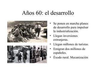 Años 60: el desarrollo 
• Se ponen en marcha planes 
de desarrollo para impulsar 
la industrialización. 
• Llegan inversiones 
extranjeras. 
• Llegan millones de turistas. 
• Emigran dos millones de 
españoles. 
• Éxodo rural. Mecanización 
 