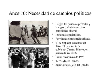 Años 70: Necesidad de cambios políticos 
• Surgen las primeras protestas y 
huelgas o sindicatos como 
comisiones obreras. 
• Protestas estudiantiles. 
• Reivindicaciones nacionalistas. 
• ETA empieza a asesinar en 
1968. El presidente del 
gobierno, Carrero Blanco, es 
asesinado en 1973. 
• Crisis económica de 1973 
• 1975. Muere Franco. 
• Juan Carlos I, jefe del Estado. 
 