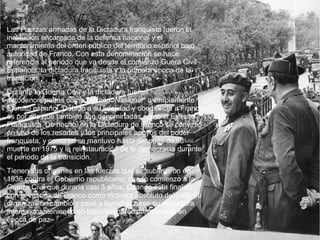 Las Fuerzas armadas de la Dictadura franquista fueron la
institución encargada de la defensa nacional y el
mantenimiento del orden público del territorio español bajo
autoridad de Franco. Con esta denominación se hace
referencia al periodo que va desde el comienzo Guera Civil
Española, la dictadura franquista y la primera época de la
transicion.
Durante la Guerra Civil y la dictadura fueron
autodenominadas como Ejército "Nacional" o simplemente
Ejército español. Debido a su fidelidad y obediencia a Franco,
es por ello que también son denominadas como el Ejército
Franquista. De hecho, en la Dictadura de Franco se convirtió
en uno de los resortes y los principales apoyos del poder
franquista, y como tal se mantuvo hasta después de su
muerte en 1975 y la reinstauración de la democracia durante
el periodo de la transicion.
Tienen sus orígenes en las fuerzas que se sublevaron en
1936 contra el Gobierno republicano, dando comienzo a la
Guerra Civil que duraría casi 3 años. Cuando ésta finalizó
con la victoria de Franco como dictador absoluto del país, su
organización cambió y pasó a burocratizarse su estructura
interna, manteniendo un tamaño sobredimensionado en
época de paz.
 