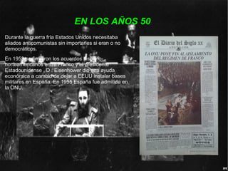 EN LOS AÑOS 50
Durante la guerra fría Estados Unidos necesitaba
aliados anticomunistas sin importarles si eran o no
democráticos.
En 1953 se firmaron los acuerdos hispano-
norteamericanos entre Franco y el presidente
Estadounidense . D . Eisenhower dio una ayuda
económica a cambio de dejar a EEUU instalar bases
militares en España. En 1955 España fue admitida en
la ONU.
 