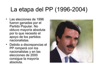 La etapa del PP (1996-2004)
• Las elecciones de 1996
fueron ganadas por el
Partido Popular. No
obtuvo mayoría absoluta
por lo que necesito el
apoyo de los partidos
nacionalistas.
• Debido a discrepancias el
PP romperá con los
nacionalistas y en las
elecciones de 2000
consigue la mayoría
absoluta.
 