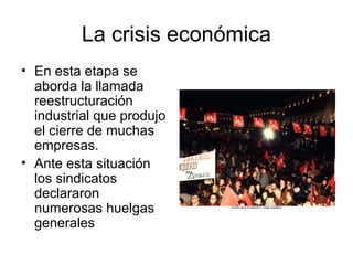 La crisis económica
• En esta etapa se
aborda la llamada
reestructuración
industrial que produjo
el cierre de muchas
empresas.
• Ante esta situación
los sindicatos
declararon
numerosas huelgas
generales
 