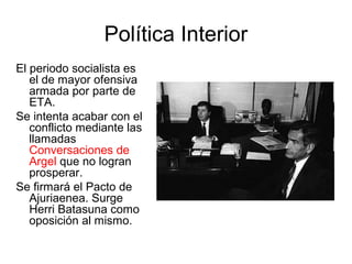 Política Interior
El periodo socialista es
el de mayor ofensiva
armada por parte de
ETA.
Se intenta acabar con el
conflicto mediante las
llamadas
Conversaciones de
Argel que no logran
prosperar.
Se firmará el Pacto de
Ajuriaenea. Surge
Herri Batasuna como
oposición al mismo.
 