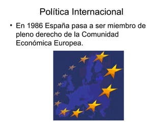 Política Internacional
• En 1986 España pasa a ser miembro de
pleno derecho de la Comunidad
Económica Europea.
 