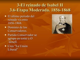 3-El reinado de Isabel II 3.6-Etapa Moderada. 1856-1868 El último periodo del reinado va entre 1856-1868. Dominio de los Conservadores. Partido Conservador se agrupa en torno a O´donell. Crea “La Unión Liberal” 