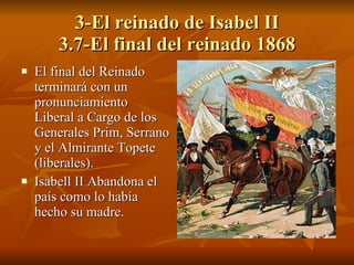 3-El reinado de Isabel II 3.7-El final del reinado 1868 El final del Reinado terminará con un pronunciamiento Liberal a Cargo de los Generales Prim, Serrano y el Almirante Topete (liberales). Isabell II Abandona el país como lo había hecho su madre. 