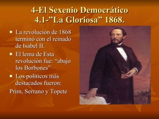 4-El Sexenio Democrático 4.1-”La Gloriosa” 1868. La revolución de 1868 terminó con el reinado de Isabel II. El lema de Esta revolución fue: “abajo los Borbones” Los políticos más destacados fueron: Prim, Serrano y Topete 