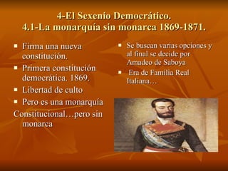 4-El Sexenio Democrático. 4.1-La monarquía sin monarca 1869-1871. Firma una nueva constitución. Primera constitución democrática. 1869. Libertad de culto Pero es una monarquía Constitucional…pero sin monarca Se buscan varias opciones y al final se decide por Amadeo de Saboya Era de Familia Real  Italiana… 