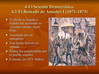 4-El Sexenio Democrático. 4.2-El Reinado de Amadeo I (1871-1873) El día de su llegada a España fue asesinado su máximo valedor..Juam Prim. Asesinado por un anarquista.  Este hecho lastrará su reinado. Nunca fue comprendido por el pueblo español. Cansado, en 1873 Abdica. 