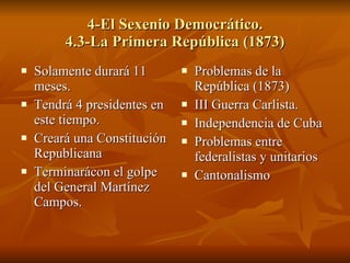 4-El Sexenio Democrático. 4.3-La Primera República (1873) Solamente durará 11 meses. Tendrá 4 presidentes en este tiempo. Creará una Constitución Republicana Terminarácon el golpe del General Martínez Campos. Problemas de la República (1873) III Guerra Carlista. Independencia de Cuba Problemas entre federalistas y unitarios Cantonalismo 