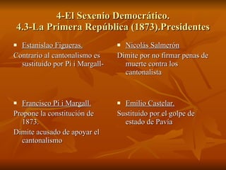 4-El Sexenio Democrático. 4.3-La Primera República (1873).Presidentes Estanislao Figueras. Contrario al cantonalismo es sustituido por Pi i Margall- Nicolás Salmerón Dimite por no firmar penas de muerte contra los cantonalista Francisco Pi i Margall. Propone la constitución de 1873. Dimite acusado de apoyar el cantonalismo Emilio Castelar. Sustituido por el golpe de estado de Pavía 