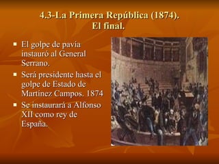 4.3-La Primera República (1874). El final.  El golpe de pavía instauró al General Serrano. Será presidente hasta el golpe de Estado de Martínez Campos. 1874 Se instaurará a Alfonso XII como rey de España. 