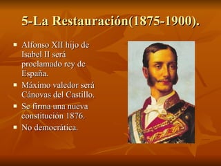 5-La Restauración(1875-1900). Alfonso XII hijo de Isabel II será proclamado rey de España. Máximo valedor será Cánovas del Castillo. Se firma una nueva constitución 1876. No democrática. 