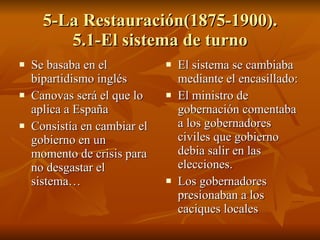 5-La Restauración(1875-1900). 5.1-El sistema de turno Se basaba en el bipartidismo inglés Canovas será el que lo aplica a España Consistía en cambiar el gobierno en un momento de crisis para no desgastar el sistema…  El sistema se cambiaba mediante el encasillado: El ministro de gobernación comentaba a los gobernadores civiles que gobierno debia salir en las elecciones. Los gobernadores presionaban a los caciques locales 
