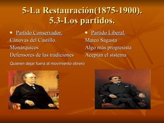 5-La Restauración(1875-1900). 5.3-Los partidos. Partido Conservador. Cánovas del Castillo. Monárquicos Defensores de las tradiciones Partido Liberal. Mateo Sagasta Algo más progresista Aceptan el sistema Quieren dejar fuera al movimiento obrero 