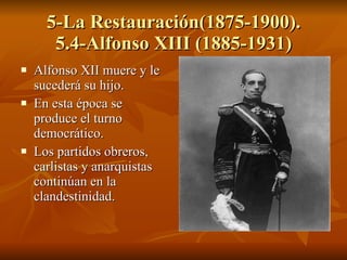 5-La Restauración(1875-1900). 5.4-Alfonso XIII (1885-1931) Alfonso XII muere y le sucederá su hijo. En esta época se produce el turno democrático. Los partidos obreros, carlistas y anarquistas continúan en la clandestinidad. 