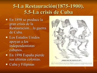 5-La Restauración(1875-1900). 5.5-La crisis de Cuba En 1898 se produce la gran crisis de la Restauración…la guerra de Cuba. Los Estados Unidos apoyan a los independentistas cubanos. En 1898 España pierde sus últimas colonias. Cuba y Filipinas 