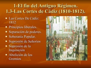 1-El fin del Antiguo Régimen. 1.3-Las Cortes de Cádiz (1810-1812).  Las Cortes De Cádiz: 1812 Principios liberales. Separación de poderes. Soberanía Popular. Supresión de Señoríos Supresión de la Inquisición Abolición de los Gremios 