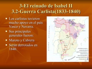 3-El reinado de Isabel II 3.2-Guerra Carlista(1833-1840) Los carlistas tuvieron mucho apoyo en el país Vasco y Navarra. Sus principales generales fueron: Maroto y Cabrera Serán derrotados en 1840. 