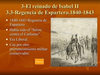 3-El reinado de Isabel II 3.3-Regencia de Espartero.1840-1843 1840-1843 Regencia de Espartero. Había sido el “héroe contra el Carlismo”. Era Liberal. Cae por otro pronunciamiento militar conservador. Maroto 