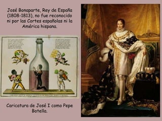 José Bonaparte, Rey de España
(1808-1813), no fue reconocido
ni por las Cortes españolas ni la
        América hispana.




Caricatura de José I como Pepe
            Botella.
 