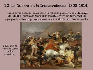 1.2. La Guerra de la Independencia, 1808-1814.
   Todos estos sucesos provocaron la rebelión popular y el 2 de mayo
     de 1808 el pueblo de Madrid se levantó contra los franceses, su
  ejemplo se extendió provocando un movimiento de resistencia popular.




Goya, el 2 de
mayo, la carga
   de los
 mamelucos.
 