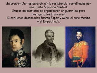 Se crearon Juntas para dirigir la resistencia, coordinadas por
                una Junta Suprema Central.
    Grupos de patriotas se organizaron en guerrillas para
                  hostigar a los franceses.
Guerrilleros destacados fueron Espoz y Mina, el cura Merino
                      y el Empecinado.
 
