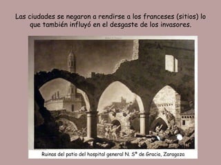 Las ciudades se negaron a rendirse a los franceses (sitios) lo
     que también influyó en el desgaste de los invasores.




        Ruinas del patio del hospital general N. Sª de Gracia, Zaragoza
 