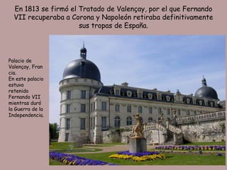 En 1813 se firmó el Tratado de Valençay, por el que Fernando
  VII recuperaba a Corona y Napoleón retiraba definitivamente
                      sus tropas de España.




Palacio de
Valençay, Fran
cia.
En este palacio
estuvo
retenido
Fernando VII
mientras duró
la Guerra de la
Independencia.
 