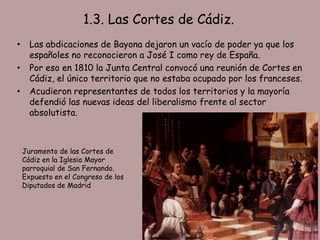 1.3. Las Cortes de Cádiz.
•     Las abdicaciones de Bayona dejaron un vacío de poder ya que los
      españoles no reconocieron a José I como rey de España.
•     Por eso en 1810 la Junta Central convocó una reunión de Cortes en
      Cádiz, el único territorio que no estaba ocupado por los franceses.
•     Acudieron representantes de todos los territorios y la mayoría
      defendió las nuevas ideas del liberalismo frente al sector
      absolutista.



    Juramento de las Cortes de
    Cádiz en la Iglesia Mayor
    parroquial de San Fernando.
    Expuesto en el Congreso de los
    Diputados de Madrid
 