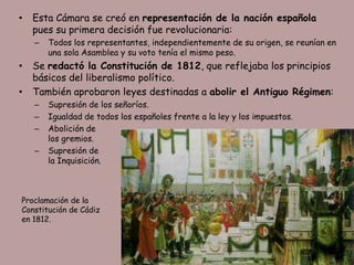 •   Esta Cámara se creó en representación de la nación española
    pues su primera decisión fue revolucionaria:
    –   Todos los representantes, independientemente de su origen, se reunían en
        una sola Asamblea y su voto tenía el mismo peso.
•   Se redactó la Constitución de 1812, que reflejaba los principios
    básicos del liberalismo político.
•   También aprobaron leyes destinadas a abolir el Antiguo Régimen:
    –   Supresión de los señoríos.
    –   Igualdad de todos los españoles frente a la ley y los impuestos.
    –   Abolición de
        los gremios.
    –   Supresión de
        la Inquisición.



Proclamación de la
Constitución de Cádiz
en 1812.
 