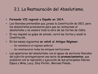 2.1. La Restauración del Absolutismo.

• Fernando VII regresó a España en 1814.
• Los liberales pretendían que jurase la Constitución de 1812, pero
  los absolutistas presionaron para que se restaurase el
  absolutismo y se anulara toda la obra de las Cortes de Cádiz.
• El rey impulsó un golpe de estado, cerró las Cortes y anuló la
  Constitución.
• En los meses siguientes se volvió al Antiguo Régimen:
   – Se restableció el régimen señorial.
   – Se reinstauraron todas las antiguas instituciones.
• Los opositores del absolutismo con el apoyo de sectores liberales
  del ejército protagonizaron una serie de pronunciamientos, que
  acabaron con la represión y ejecución de sus principales líderes:
  Espoz y Mina, Lacy, Díaz Porlier, Mariana Pineda…
 