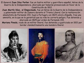 El General Juan Díaz Porlier fue un ilustre militar y guerrillero español, héroe de la
   Guerra de la Independencia, ahorcado por haberse pronunciado en favor de la
                                 Constitución de 1812.
 Juan Martín Díez, el Empecinado, fue un héroe de la Guerra de la Independencia
   y gobernador militar de Zamora durante el Trienio Liberal. Con la restauración
  absolutista de Fernando VII, huyó a Portugal y en 1824 volvió a España, tras una
  amnistía, en la que se le garantizó que su vida no correría peligro. Fue detenido y
                    ahorcado en 1825 por orden de Fernando VII.
 Mariana Pineda, viuda de un militar liberal, fue detenida y ajusticiada en 1831 por
                    bordar clandestinamente una bandera liberal.
 