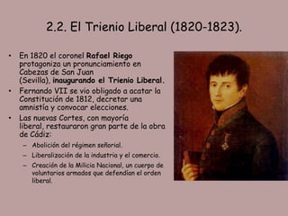 2.2. El Trienio Liberal (1820-1823).

•   En 1820 el coronel Rafael Riego
    protagoniza un pronunciamiento en
    Cabezas de San Juan
    (Sevilla), inaugurando el Trienio Liberal.
•   Fernando VII se vio obligado a acatar la
    Constitución de 1812, decretar una
    amnistía y convocar elecciones.
•   Las nuevas Cortes, con mayoría
    liberal, restauraron gran parte de la obra
    de Cádiz:
     – Abolición del régimen señorial.
     – Liberalización de la industria y el comercio.
     – Creación de la Milicia Nacional, un cuerpo de
       voluntarios armados que defendían el orden
       liberal.
 